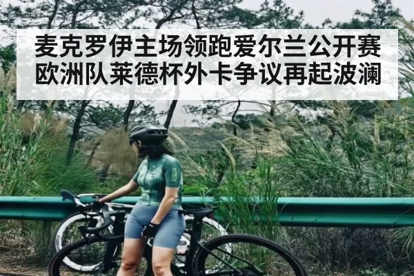 麦克罗伊主场领跑爱尔兰公开赛 欧洲队莱德杯外卡争议再起波澜