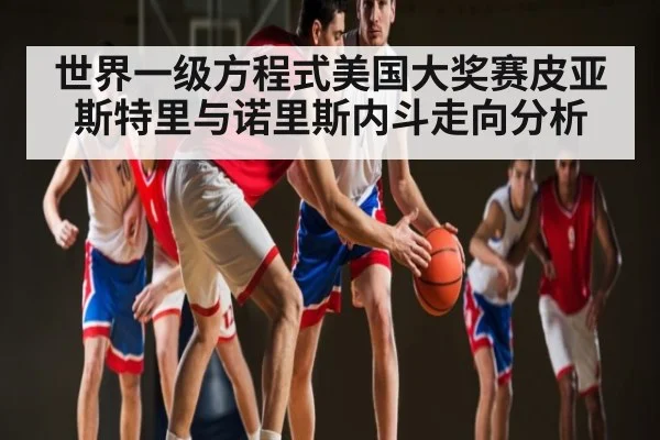 世界一级方程式美国大奖赛皮亚斯特里与诺里斯内斗走向分析（kaiyun sports）
