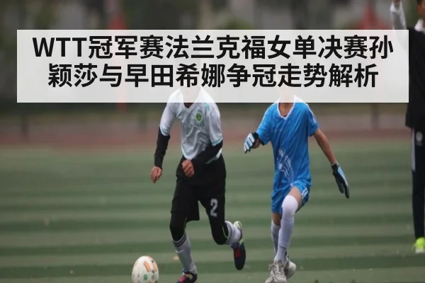 WTT冠军赛法兰克福女单决赛孙颖莎与早田希娜争冠走势解析