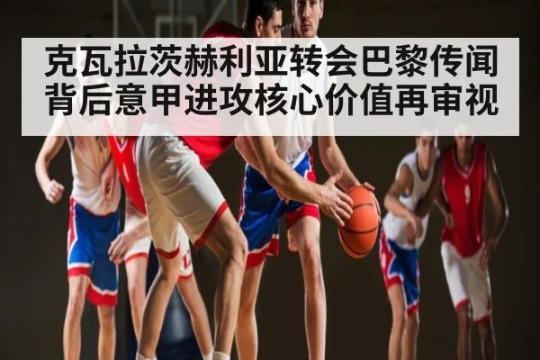 克瓦拉茨赫利亚转会巴黎传闻背后意甲进攻核心价值再审视
